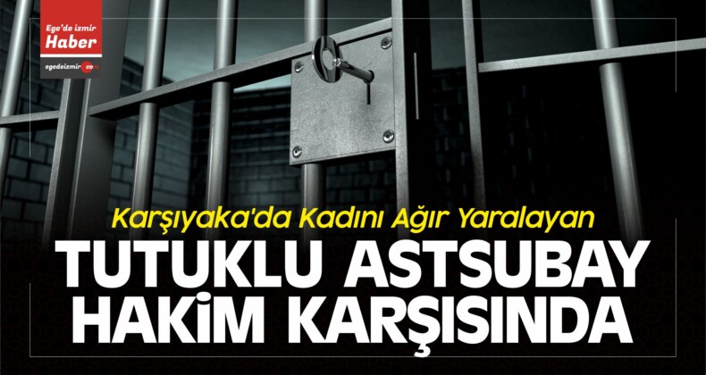 Karşıyaka’da Kadını Ağır Yaralayan Tutuklu Astsubay Hakim Karşısında