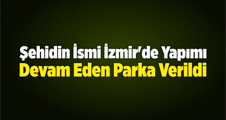 Şehidin İsmi İzmir’de Yapımı Devam Eden Parka Verildi