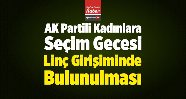 İzmir’de AK Partili Kadınlara Seçim Gecesi Linç Girişiminde Bulunulması