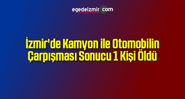İzmir’de Kamyon ile Otomobilin Çarpışması Sonucu 1 Kişi Öldü