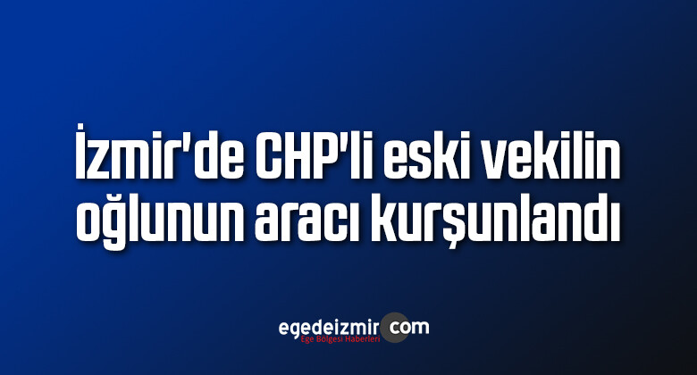 İzmir’de CHP’li eski vekilin oğlunun aracı kurşunlandı