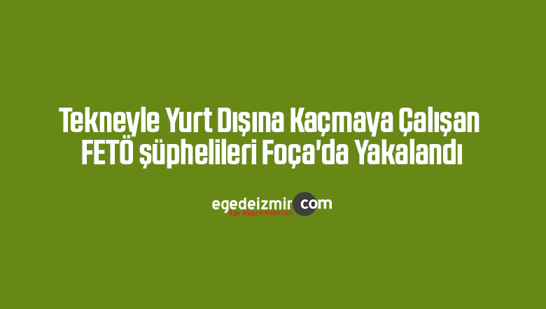 Tekneyle yurt dışına kaçmaya çalışan FETÖ şüphelileri Foça’da yakalandı
