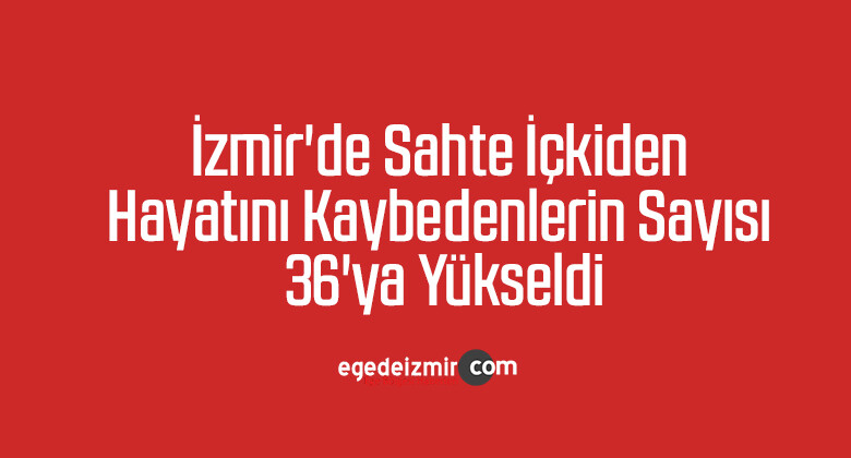 İzmir’de sahte içkiden hayatını kaybedenlerin sayısı 36’ya yükseldi