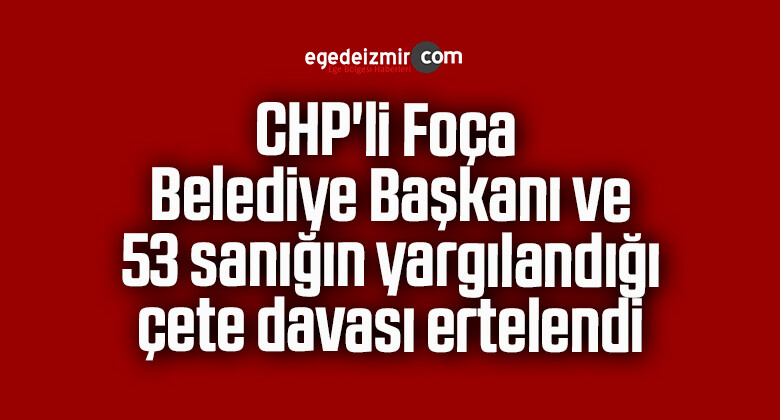 CHP’li Foça Belediye Başkanı ve 53 sanığın yargılandığı çete davası ertelendi