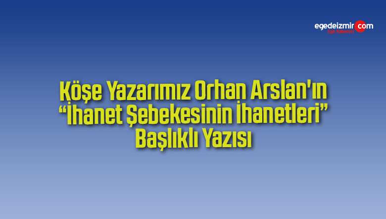 Köşe Yazarımız Orhan Arslan’ın “İhanet Şebekesinin İhanetleri” Başlıklı Yazısı