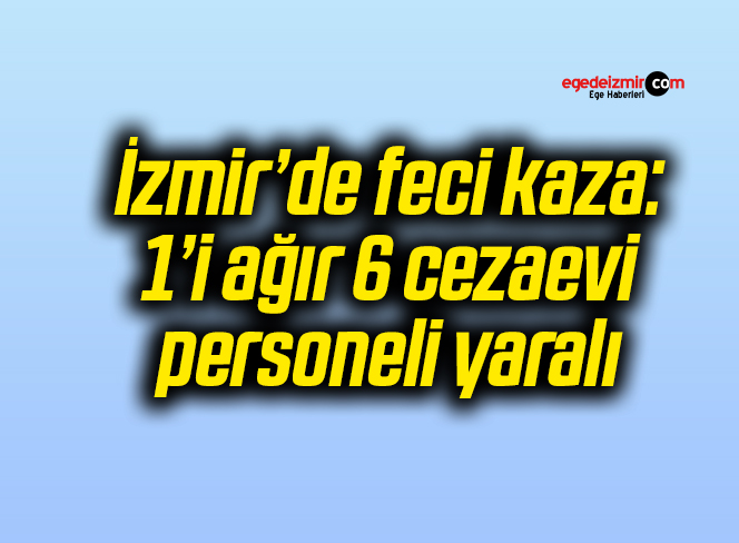İzmir’de feci kaza: 1’i ağır 6 cezaevi personeli yaralı