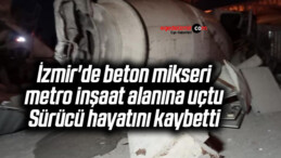İzmir’de beton mikseri, metro inşaat alanına uçtu: Sürücü hayatını kaybetti