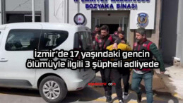 İzmir’de 17 yaşındaki gencin ölümüyle ilgili 3 şüpheli adliyede
